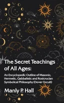 Secret Teachings of All Ages: An Encyclopedic Outline of Masonic, Hermetic, Qabbalistic and Rosicrucian Symbolical Philosophy: An Encyclopedic Outli — 
