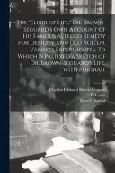 The Elixir of Life. Dr. Brown-Séguard's Own Account of His Famous Alleged Remedy for Debility and Old Age, Dr. Variot's Experiments ... To Which is Prefixed a Sketch of Dr. Brown-Séguard's Life, With Portrait — 