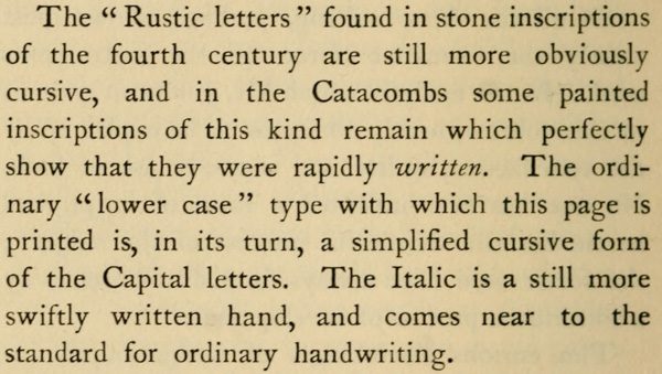 The “Rustic letters” found in stone inscriptions of the fourth century are still more obviously cursive, and in the Catacombs some painted inscriptions of this kind remain which perfectly show that they were rapidly written. The ordinary “lower case” type with which this page is printed is, in its turn, a simplified cursive form of the Capital letters. The Italic is a still more swiftly written hand, and comes near to the standard for ordinary handwriting.